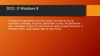 2012: O Windows 8
• O Windows 8 apresenta uma tela Inicial com blocos que se
conectam a pessoas, arquivos, aplicativos e sites. Os aplicativos
são o destaque. Existe um novo local de onde se pode baixá-los, a
Windows Store, posicionada logo na tela Inicial.
 
