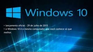 • lançamento oficial - 29 de julho de 2015
• o Windows 10 é o mesmo computador que você conhece só que
melhor.
 