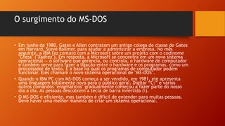 O surgimento do MS-DOS
• Em junho de 1980, Gates e Allen contratam um antigo colega de classe de Gates
em Harvard, Steve Ballmer, para ajudar a administrar a empresa. No mês
seguinte, a IBM faz contato com a Microsoft sobre um projeto com o codinome
"Chess" ("Xadrez"). Em resposta, a Microsoft se concentra em um novo sistema
operacional — o software que gerencia, ou controla, o hardware do computador
e também serve para fazer a ligação entre o hardware e os programas, como um
processador de texto. É a base na qual os programas de computador podem
funcionar. Eles chamam o novo sistema operacional de "MS-DOS".
• Quando o IBM PC com MS-DOS começa a ser vendido, em 1981, ele apresenta
uma linguagem totalmente nova para o público geral. Digitar “C:” e vários
outros comandos "enigmáticos" gradualmente começou a fazer parte do nosso
dia a dia. As pessoas descobrem a tecla de barra invertida ().
• O MS-DOS é eficiente, mas também é difícil de entender para muitas pessoas.
Deve haver uma melhor maneira de criar um sistema operacional.
 