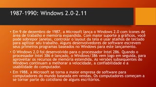 1987–1990: Windows 2.0–2.11
• Em 9 de dezembro de 1987, a Microsoft lança o Windows 2.0 com ícones de
área de trabalho e memória expandida. Com maior suporte a gráficos, você
pode sobrepor janelas, controlar o layout da tela e usar atalhos de teclado
para agilizar seu trabalho. Alguns desenvolvedores de software escrevem
seus primeiros programas baseados no Windows para este lançamento.
• O Windows 2.0 foi desenvolvido para o processador Intel 286. Quando o
processador Intel 386 é lançado, o Windows/386 vem logo em seguida, para
aproveitar os recursos de memória estendida. As versões subsequentes do
Windows continuam a melhorar a velocidade, a confiabilidade e a
usabilidade do computador.
• Em 1988, a Microsoft se torna a maior empresa de software para
computadores do mundo baseada em vendas. Os computadores começam a
se tornar parte do cotidiano de alguns escritórios.
 