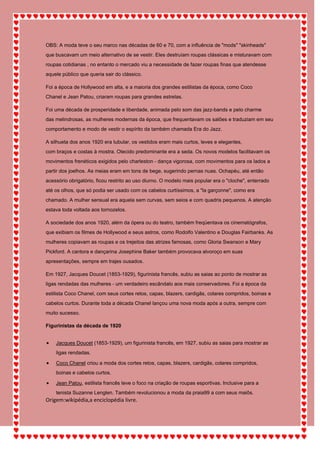 OBS: A moda teve o seu marco nas décadas de 60 e 70, com a influência de "mods" "skinheads"
que buscavam um meio alternativo de se vestir. Eles destruíam roupas clássicas e misturavam com
roupas cotidianas , no entanto o mercado viu a necessidade de fazer roupas finas que atendesse
aquele público que queria sair do clássico.
Foi a época de Hollywood em alta, e a maioria dos grandes estilistas da época, como Coco
Chanel e Jean Patou, criaram roupas para grandes estrelas.
Foi uma década de prosperidade e liberdade, animada pelo som das jazz-bands e pelo charme
das melindrosas, as mulheres modernas da época, que frequentavam os salões e traduziam em seu
comportamento e modo de vestir o espírito da também chamada Era do Jazz.
A silhueta dos anos 1920 era tubular, os vestidos eram mais curtos, leves e elegantes,
com braços e costas à mostra. Otecido predominante era a seda. Os novos modelos facilitavam os
movimentos frenéticos exigidos pelo charleston - dança vigorosa, com movimentos para os lados a
partir dos joelhos. As meias eram em tons de bege, sugerindo pernas nuas. Ochapéu, até então
acessório obrigatório, ficou restrito ao uso diurno. O modelo mais popular era o "cloche", enterrado
até os olhos, que só podia ser usado com os cabelos curtíssimos, a "la garçonne", como era
chamado. A mulher sensual era aquela sem curvas, sem seios e com quadris pequenos. A atenção
estava toda voltada aos tornozelos.
A sociedade dos anos 1920, além da ópera ou do teatro, também freqüentava os cinematógrafos,
que exibiam os filmes de Hollywood e seus astros, como Rodolfo Valentino e Douglas Fairbanks. As
mulheres copiavam as roupas e os trejeitos das atrizes famosas, como Gloria Swanson e Mary
Pickford. A cantora e dançarina Josephine Baker também provocava alvoroço em suas
apresentações, sempre em trajes ousados.
Em 1927, Jacques Doucet (1853-1929), figurinista francês, subiu as saias ao ponto de mostrar as
ligas rendadas das mulheres - um verdadeiro escândalo aos mais conservadores. Foi a época da
estilista Coco Chanel, com seus cortes retos, capas, blazers, cardigãs, colares compridos, boinas e
cabelos curtos. Durante toda a década Chanel lançou uma nova moda após a outra, sempre com
muito sucesso.
Figurinistas da década de 1920
Jacques Doucet (1853-1929), um figurinista francês, em 1927, subiu as saias para mostrar as
ligas rendadas.
Coco Chanel criou a moda dos cortes retos, capas, blazers, cardigãs, colares compridos,
boinas e cabelos curtos.
Jean Patou, estilista francês teve o foco na criação de roupas esportivas. Inclusive para a
tenista Suzanne Lenglen. Também revolucionou a moda da praia99 a com seus maiôs.
Origem:wikipédia,a enciclopédia livre.
 