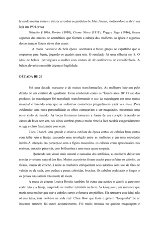 levando muitos atores e atrizes a roubar os produtos de Max Factor, motivando-o a abrir sua
loja em 1904.(vita)
       Shiseido (1906), Dorine (1910), Creme Nívea (1911), Peggye Sage (1916), foram
algumas das marcas de cosméticos que fizeram a cabeça das mulheres da época e algumas
dessas marcas fazem até os dias atuais.
          A moda vestuário da bela época acentuava o busto graças ao espartilho que o
empurrou para frente, jogando os quadris para trás. O resultado foi uma silhueta em S. O
ideal de beleza privilegiava a mulher com cintura de 40 centímetros de circunferência. A
beleza deveria transmitir doçura e fragilidade.


DÉCADA DE 20


       Foi uma década marcante e de muitas transformações. As mulheres lutavam pelo
direito de um estatuto de igualdade. Ficou conhecido como os “loucos anos 20” O uso dos
produtos de maquiagem foi reavaliado transformando o uso da maquiagem em uma mania
mundial e fazendo com que as indústrias cosméticas progredissem cada vez mais .Para
evidenciar uma nova personalidade os olhos começavam a ser maquiados, mostrando uma
nova visão do mundo. As bocas femininas tomaram a forma de um coração deixando os
cantos da boca sem cor, nos olhos sombras preta e muito rímel à face recebia exageradamente
o ruge e claro finalizando com o pó.
       Coco Chanel, uma grande e criativa estilista da época cortou os cabelos bem curtos
com talhe reto e franja, causando uma revolução entre as mulheres e em uma sociedade
inteira.A intenção era parecer-se com a figura masculina, os cabelos eram apresentados nas
revistas, puxados para trás, com brilhantina e uma nuca quase raspada.
          Querendo um visual mais natural e cansadas dos artifícios, as mulheres deixavam
revelar o volume natural dos fios. Muitos acessórios foram usados para enfeitar os cabelos, as
faixas, toucas de crochê, à noite as mulheres enriqueciam seus adornos com uso de fitas de
veludo ou de seda, com pedras e penas coloridas, broches. Os cabelos ondulados e longos e
os presos não saíram totalmente de moda.
       A musa do cinema Louise Brooks também foi outra que adotou o cabelo à garçonne
corte reto e a franja, inspirado na mulher retratada no livro La Garçonne, um romance que
trazia uma mulher que usava cabelos curtos e fumava em público. Ela retratava esse ideal não
só nas telas, mas também na vida real. Clara Bow que fazia o gênero “louquinha” de ar
inocente também foi outro acontecimento. Foi muito imitada no quesito maquiagem e
 