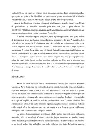 penteado. O que era usado nos cinemas ditava a tendência das ruas .Faux relata uma novidade
que apesar do preço e da dificuldade do uso causaria grande entusiasmo foi o primeiro
curvador de cílios, o Kurlash. Max Factor cria em 1928 o primeiro gloss labial .
   Aquela fragilidade que existia no começo do século começa a perder espaço Uma década
de prosperidade e liberdade, animada pelo som das jazz e pelo charme das
melindrosas .“Mulheres modernas da época, que freqüentavam os salões e traduziam em seu
comportamento e modo de vestir o espírito da Era do Jazz.
      A mulher sensual era aquela sem curvas, seios e quadris pequenos, tanto que a mulher
da época usava faixas que ficaram conhecidas como achatadores de seio. A atenção estava
toda voltada aos tornozelos A silhueta dos anos 20 era tubular, os vestidos eram mais curtos,
leves e elegantes, com braços e costas à mostra. As meias eram em tons de bege, sugerindo
pernas nuas. A cintura dos vestidos ou o cós da saia ficava logo acima do quadril, dando um
aspecto de cintura reta ao corpo. A tendência era andrógina, masculinizada, anulando curvas.
Busca- se a magreza a qualquer custo. Nessa década surgiria também a preocupação com a
saúde da pele. Nadia Payot, médica ucraniana radicada em Paris cria a ginástica para
trabalhar os músculos do rosto e do pescoço. Em 1928 criou também as primeiras aplicações
de eletricidade no campo da estética e desenvolveu dois aparelhos destinados à remodelagem
do corpo.


DECADA DE 30


       O ano de 1930 iniciou-se com a crise financeira causada pela queda da Bolsa de
Valores de Nova York, mas na contramão da crise a moda transmitia luxo, sofisticação e
esplendor. O referencial de beleza da época foi Greta Garbo e Marlene Dietrich. A grande
atração era o olhar com sombras escuras acentuando o côncavo da pálpebra superior para um
olhar melancólico, cílios curvados e com muito rímel, sobrancelhas depiladas e redesenhadas
ou a lápis ou tingidas. O blush era bege ou castanho bem claro. O batom vermelho forte
permanece nos lábios. Max Factor apresenta o pancake que teve sucesso imediato, a partir de
então imperfeições não existiam mais para as atrizes, a pele de pêssego era rapidamente
conseguida com o uso dessa base compacta cremosa.
       As atrizes de cinema ditavam a moda dos cabelos curtos, mas modelados, ondulados,
penteados, tudo era harmônico .Contudo os cabelos longos voltaram a ser usados, mas de
forma moderada, pois ainda predominava o estilo mais curto. O repartido podia ser no meio
ou na lateral, ambos bem definidos, e as ondas voltaram com tudo. Turbantes e chapéus
 