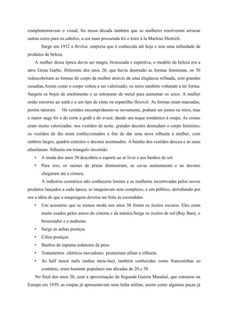 complementavam o visual, foi nessa década também que as mulheres resolveram arriscar
outras cores para os cabelos, a cor mais procurada foi o loiro à la Marlene Dietrich.
       Surge em 1932 a Revlon, empresa que é conhecida até hoje e tem uma infinidade de
produtos de beleza.
    A mulher dessa época devia ser magra, bronzeada e esportiva, o modelo de beleza era a
atriz Greta Garbo. Diferente dos anos 20, que havia destruído as formas femininas, os 30
redescobriram as formas do corpo da mulher através de uma elegância refinada, sem grandes
ousadias.Assim como o corpo voltou a ser valorizado, os seios também voltaram a ter forma.
Surgem os bojos de enchimento e as estruturas de metal para aumentar os seios. A mulher
então recorreu ao sutiã e a um tipo de cinta ou espartilho flexível. As formas eram marcadas,
porém naturais.    Os vestidos encompridaram-se novamente, podiam ser justos ou retos, mas
o maior auge foi a do corte a godê e do evasê, dando um toque romântico à roupa. As costas
eram muito valorizadas: nos vestidos de noite, grandes decotes desnudam o corpo feminino;
os vestidos de dia eram confeccionados a fim de dar uma nova silhueta à mulher, com
ombros largos, quadris estreitos e decotes acentuados. A bainha dos vestidos desceu e as saias
afunilaram. Silhueta em triangulo invertido.
   •   A moda dos anos 30 descobriu o esporte ao ar livre e aos banhos de sol.
   •   Para isso, os saiotes de praias diminuíram, as cavas aumentaram e ao decotes
       chegaram até a cintura,
       A indústria cosmética não conheceria limites e as mulheres incentivadas pelos novos
produtos lançados a cada época, se maquiavam sem complexo, e em público, derrubando por
ora a idéia de que a maquiagem deveria ser feita às escondidas.
   •   Um acessório que se tornou moda nos anos 30 foram os óculos escuros. Eles eram
       muito usados pelos astros do cinema e da música.Surge os óculos de sol (Ray Ban), o
       bronzeador e o nudismo.
   •   Surge as unhas postiças
   •   Cilíos postiços
   •   Banhos de espuma redutores de peso
   •   Tratamentos elétricos inovadores prometiam afinar a silhueta.
   •   As half moon nails (unhas meia-lua), também conhecidas como francesinhas ao
       contrário, eram bastante populares nas décadas de 20 e 30.
    No final dos anos 30, com a aproximação da Segunda Guerra Mundial, que estourou na
Europa em 1939, as roupas já apresentavam uma linha militar, assim como algumas peças já
 