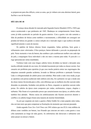 se preparavam para dias difíceis, como as saias, que já vinham com uma abertura lateral, para
facilitar o uso de bicicletas.


DÉCADA DE 40


        O começo dessa década foi marcado pela Segunda Guerra Mundial (1939 a 1945) que
estava acontecendo e que perduraria até 1945. Mudanças no comportamento foram fatais,
como já tinha acontecido no período da guerra anterior. Com a guerra veio não somente a
falta de produtos de beleza como também o racionamento, a dificuldade em conseguir um
produto de beleza era grande e a única solução era o mercado negro o que acabava elevando
significativamente o custo do mesmo.
        Os padrões de beleza clássica foram resgatados, linhas perfeitas, bom gosto e
refinamento eram valorizados. Cílios postiços, batom delineado e pancake na preparação da
pele. Neste momento o tom do batom, das sombras e pós combinavam melhor com cada tipo
de pele, a maquiagem ficou individual e não era mais a mesma para todas. O pancake e o
ruge apresentavam várias tonalidades.
        Verônica Lake com seus longos cabelos loiros divididos na lateral e deixando uma
mecha cobrindo metade do seu rosto, foi imitada loucamente por todas as classes sociais. Isso
causaria um problema para operárias já que essa mecha poderia entrar nas engrenagens das
máquinas causando grandes acidentes, levando as fábricas proibirem o penteado Veronica
Lake e a obrigatoriedade do cabelo preso com redinhas. Mais tarde a rede virou moda, já que
as operárias com pressa acabavam indo embora com elas, foi a primeira vez que a moda saiu
da classe menos favorecida para a elite, com diferença que as mulheres da elite usavam redes
douradas ou prateadas, bordadas com pérolas ou flores, enquanto as operárias usavam redes
pretas. Os cabelos da época eram compostos por ondas, enchimentos, coques, chapéus e
turbantes. Não foram só os penteados presos que caracterizaram essa época, os cabelos soltos
também fora adotado. Muitos meios de embelezamento não ficaram acessíveis durante o
conflito e os cabelos longos foram uma maneira de mostrar feminilidade.
        As pin-ups surgiram em meio a guerra e Betty Grable foi a mais popular entre todas,
elas serviam meio que para compensar as frustrações do momento que estavam passando.
        Ainda segundo Faux New York Times em 1941 relatou que nos EUA vinte milhões de
dólares eram vendidos em batons, isso frisando que estavam em meio a uma guerra e essa
cifra aumentaria ao longo de toda guerra. As enfermeiras não deixavam o submarino sem
antes passar ou retocar o batom .
 