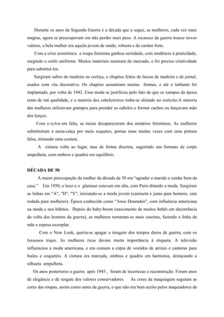 Durante os anos da Segunda Guerra e a década que a segue, as mulheres, cada vez mais
magras, agora se preocupavam em não perder mais peso. A escassez da guerra trouxe novos
valores, a bela mulher era aquela jovem de saúde, robusta e de caráter forte.
    Com a crise econômica a roupa feminina ganhou seriedade, com tendência à praticidade,
surgindo o estilo uniforme. Muitos materiais sumiram do mercado, e foi preciso criatividade
para substituí-los.
    Surgiram saltos de madeira ou cortiça, e chapéus feitos de lascas de madeira e de jornal,
usados com véu decorativo. Os chapéus assumiram muitas formas, e até o turbante foi
implantado, por volta de 1942. Essa moda se justificou pelo fato de que os xampus da época
eram de má qualidade, e a maioria dos cabeleireiros tinha-se alistado no exército.A maioria
das mulheres utilizavam grampos para prender os cabelos e formar cachos ou lançavam mão
dos lenços .
     Com o nylon em falta, as meias desapareceram dos armários femininos. As mulheres
substituíram a meia-calça por meia soquetes, pernas nuas muitas vezes com uma pintura
falsa, imitando uma costura.
      A cintura volta ao lugar, mas de forma discreta, sugerindo um formato de corpo
ampulheta, com ombros e quadris em equilíbrio.


DÉCADA DE 50
      A maior preocupação da mulher da década de 50 era “agradar o marido e cuidar bem da
casa.”    Em 1950, o luxo e o glamour estavam em alta, com Paris ditando a moda. Surgiram
as linhas em "A", "H", "Y", iniciando-se a moda jovem (camiseta e jeans para homens, saia
rodada para mulheres). Época conhecida como "Anos Dourados", com influência americana
na moda e nos hábitos. Depois do baby-boom (nascimento de muitos bebês em decorrência
da volta dos homens da guerra), as mulheres tornaram-se mais caseiras, fazendo a linha de
mãe e esposa exemplar.
         Com o New Look, queria-se apagar a imagem dos tempos duros de guerra, com os
luxuosos trajes. As mulheres ricas davam muita importância à etiqueta. A televisão
influenciou a moda americana, e era comum a cópia de vestidos de atrizes e cantoras para
bailes e coquetéis. A cintura era marcada, ombros e quadris em harmonia, destacando a
silhueta ampulheta.
   Os anos posteriores a guerra após 1945 , foram de incertezas e reconstrução. Foram anos
de elegância e de resgate dos valores conservadores.      As cores da maquiagem seguiam as
cores das roupas, assim como antes da guerra, o que não era bem aceito pelos maquiadores de
 