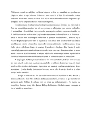 Hollywood. A pele era pálida e os lábios intensos, o olhar era modelado por sombra nas
pálpebras, rímel e especialmente delineador, sem esquecer o lápis de sobrancelha, o que
estava na moda era o oposto do olhar fatal. Pó de arroz era usado em casa enquanto o pó
compacto ficava sempre nas bolsas, para uso emergencial.
     Os cabelos nesta década eram curtos inspirados nas musas do cinema e não eram mais o
foco da sensualidade, podiam ser ruivas, morenas ou platinadas, mas sempre ondulados.
A sensualidade e feminilidade eram os trunfos usados pelas mulheres, que eram divididas em
3 padrões de estilos: as boazinhas (ingênuas) e destruidoras de lares (fatais), e as femininas .
Entre as atrizes esses estereótipos começavam a aparecer evidentemente , Grace Kelly e
Audrey Hepburn apareciam entre as ingênuas e suas armas eram a naturalidade os cabelos
emolduravam o rosto, sobrancelhas naturais levemente sublinhadas e os lábios claros. Grace
Kelly cria o estilo loura chique. Já o oposto delas são Ava Gardner e Rita Hayworth sendo
elas as belezas consideradas femininas e sensuais. Junto com esses dois estereótipos teríamos
ainda a união de Marilyn Monroe e Brigitte Bardot com a mistura perfeita de ingenuidade e
inocência com sensualidade e erotismo elas seriam os símbolos sexual de uma década.
     A maquiagem de Marilyn era resultado de três horas de trabalho, tudo era bem estudado
era mais natural, porém mais sedutora usava de todos os artifícios disponíveis base, pó, rímel,
sombra, cílios postiços, delineador e batom com um toque de vaselina para deixar os lábios
volumosos . Brigitte Bardot tinha um ar inocente, usava rabo de cavalo, franja e os olhos
sempre muito marcados.
          Chega ao mercado no fim da década mais uma das invenções de Max Factor, o
delineador líquido. Em 1957 em busca da beleza as mulheres, sobretudo as que trabalhavam
gastaram quatro bilhões de dólares com seu ritual de embelezamento . As marcas de
cosméticos famosas como Max Factor, Helena Rubinstein, Elizabeth Arden chegavam a
terras brasileiras nessa época.
 