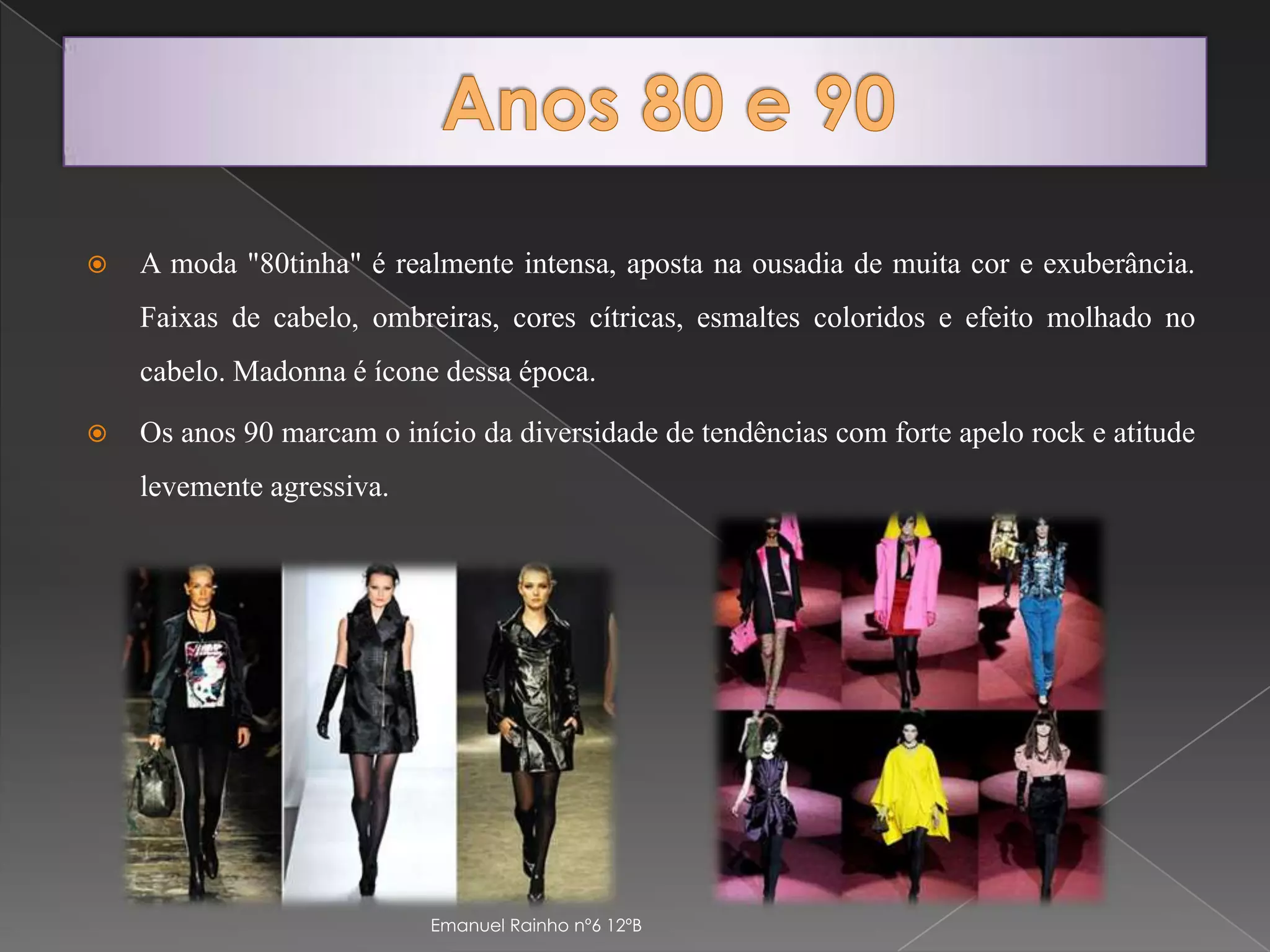 Anos 80 e 90A moda "80tinha" é realmente intensa, aposta na ousadia de muita cor e exuberância. Faixas de cabelo, ombreiras, cores cítricas, esmaltes coloridos e efeito molhado no cabelo. Madonna é ícone dessa época.Os anos 90 marcam o início da diversidade de tendências com forte apelo rock e atitude levemente agressiva. Emanuel Rainho nº6 12ºB