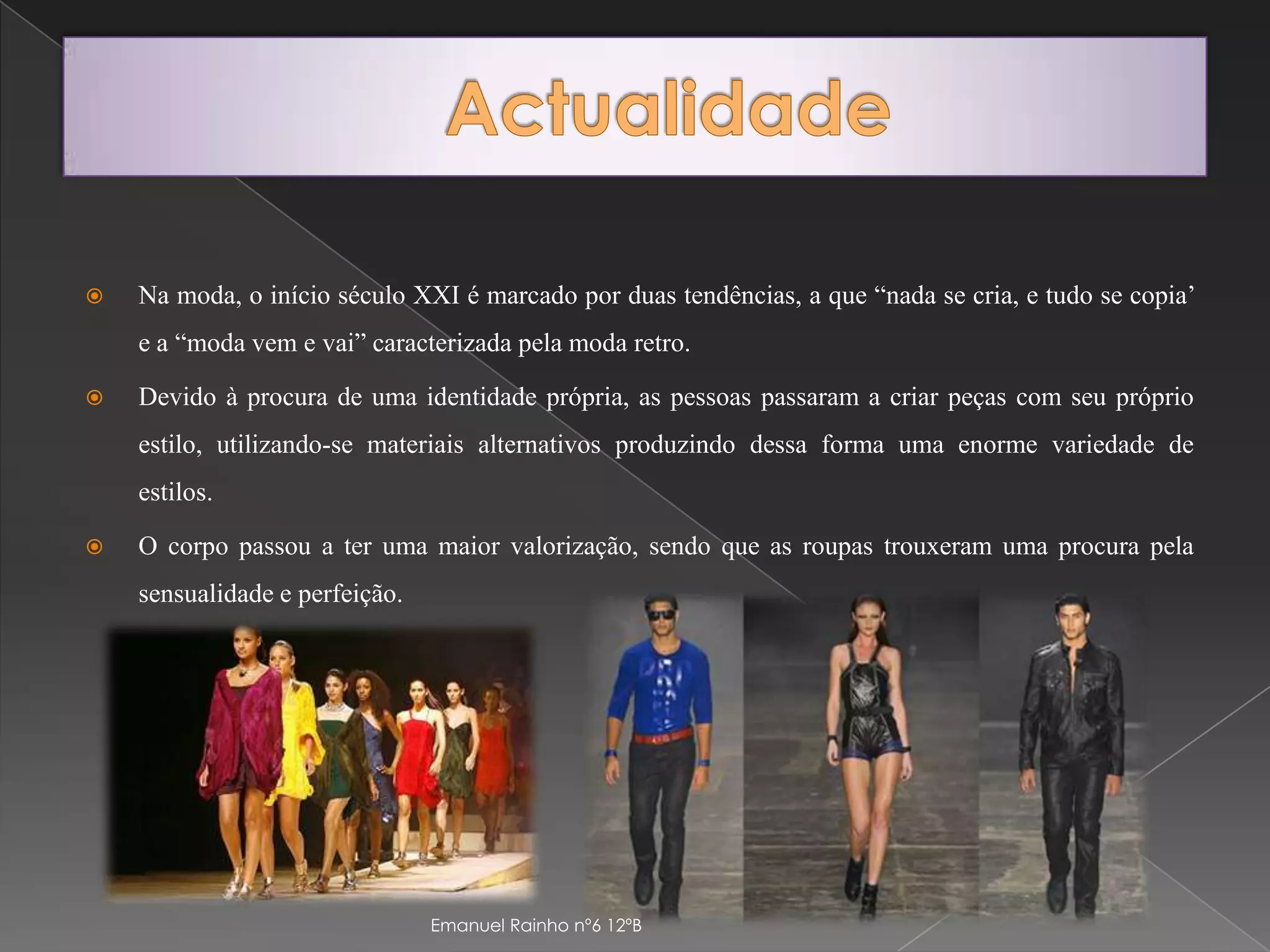 ActualidadeNa moda, o início século XXI é marcado por duas tendências, a que “nada se cria, e tudo se copia’ e a “moda vem e vai” caracterizada pela moda retro.Devido à procura de uma identidade própria, as pessoas passaram a criar peças com seu próprio estilo, utilizando-se materiais alternativos produzindo dessa forma uma enorme variedade de estilos.O corpo passou a ter uma maior valorização, sendo que as roupas trouxeram uma procura pela sensualidade e perfeição.Emanuel Rainho nº6 12ºB