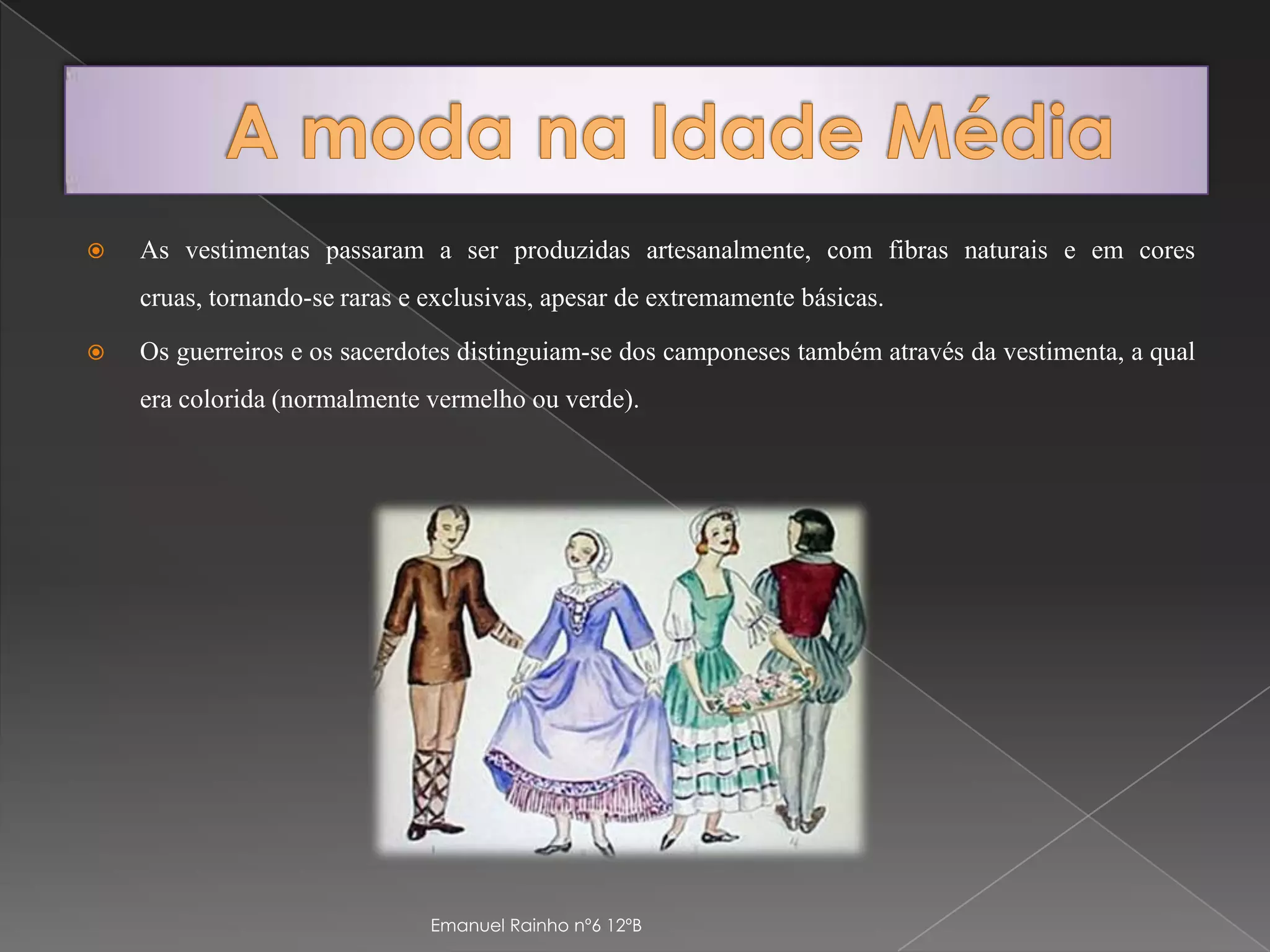 A moda na Idade MédiaAs vestimentas passaram a ser produzidas artesanalmente, com fibras naturais e em cores cruas, tornando-se raras e exclusivas, apesar de extremamente básicas.Os guerreiros e os sacerdotes distinguiam-se dos camponeses também através da vestimenta, a qual era colorida (normalmente vermelho ou verde). Emanuel Rainho nº6 12ºB