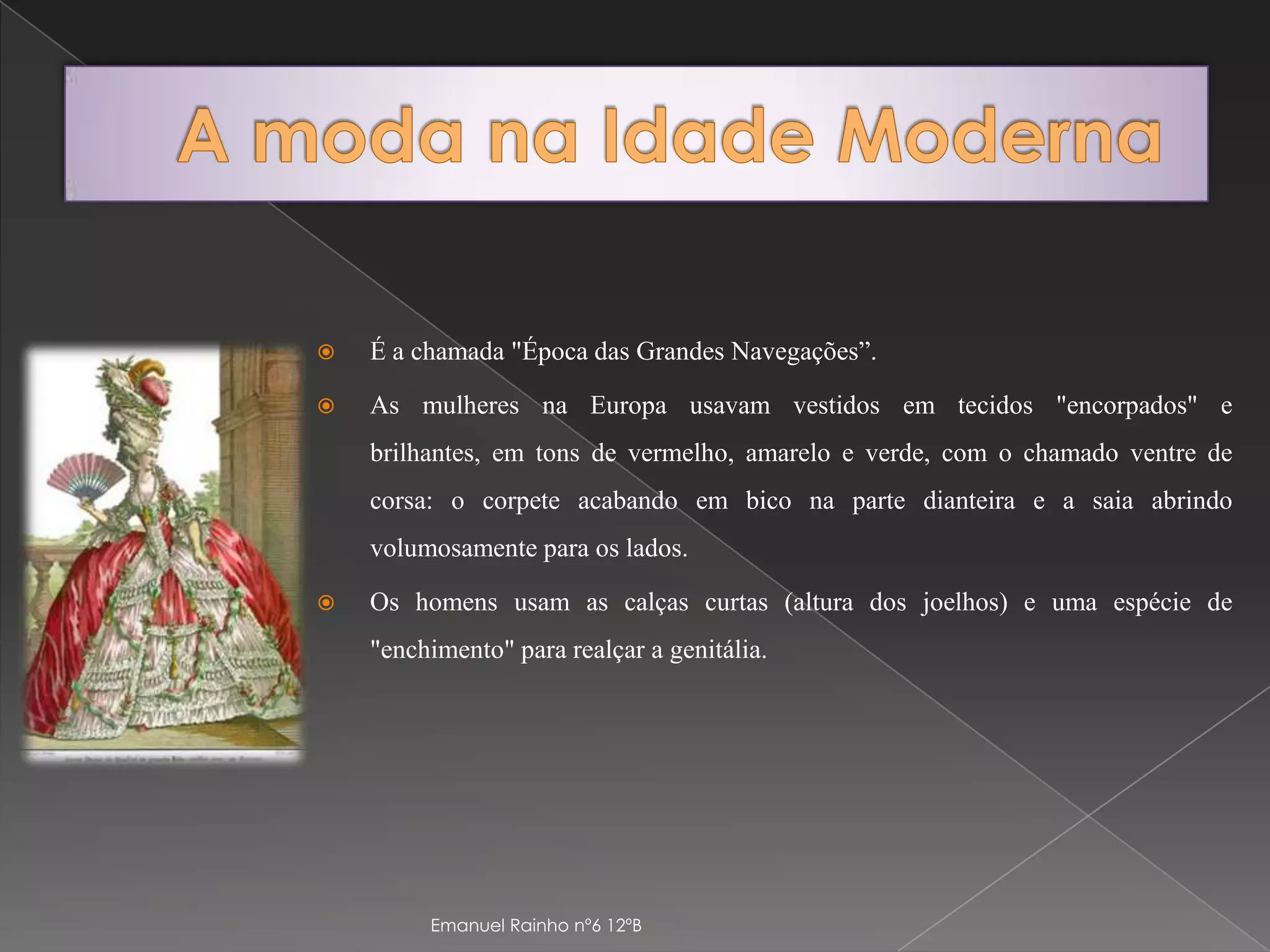 A moda na Idade ModernaÉ a chamada "Época das Grandes Navegações”. As mulheres na Europa usavam vestidos em tecidos "encorpados" e brilhantes, em tons de vermelho, amarelo e verde, com o chamado ventre de corsa: o corpete acabando em bico na parte dianteira e a saia abrindo volumosamente para os lados. Os homens usam as calças curtas (altura dos joelhos) e uma espécie de "enchimento" para realçar a genitália. Emanuel Rainho nº6 12ºB