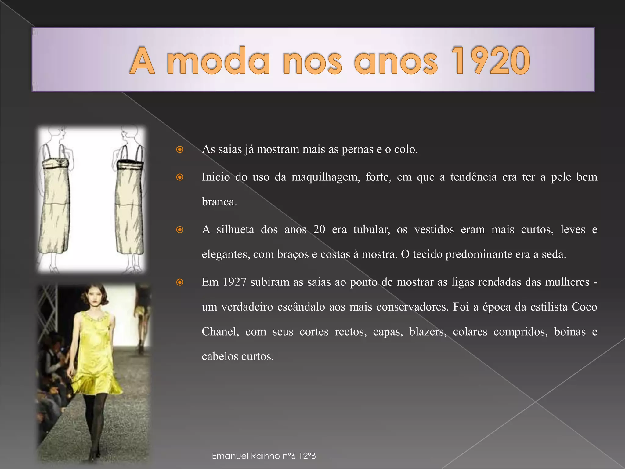 A moda nos anos 1920As saias já mostram mais as pernas e o colo.Inicio do uso da maquilhagem, forte, em que a tendência era ter a pele bem branca.A silhueta dos anos 20 era tubular, os vestidos eram mais curtos, leves e elegantes, com braços e costas à mostra. O tecido predominante era a seda. Em 1927 subiram as saias ao ponto de mostrar as ligas rendadas das mulheres - um verdadeiro escândalo aos mais conservadores. Foi a época da estilista Coco Chanel, com seus cortes rectos, capas, blazers, colares compridos, boinas e cabelos curtos.Emanuel Rainho nº6 12ºB