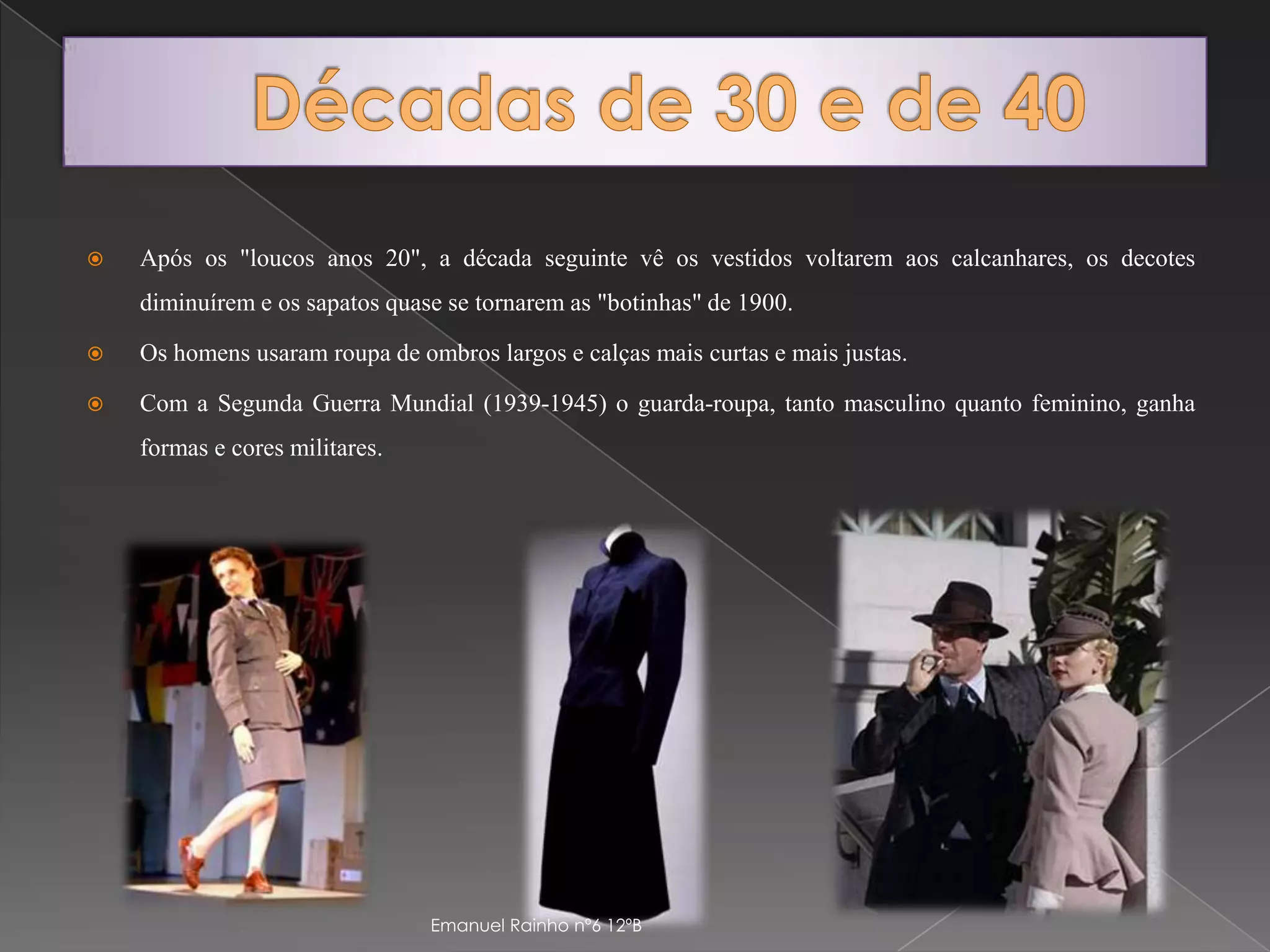 Décadas de 30 e de 40Após os "loucos anos 20", a década seguinte vê os vestidos voltarem aos calcanhares, os decotes diminuírem e os sapatos quase se tornarem as "botinhas" de 1900.Os homens usaram roupa de ombros largos e calças mais curtas e mais justas.Com a Segunda Guerra Mundial (1939-1945) o guarda-roupa, tanto masculino quanto feminino, ganha formas e cores militares.Emanuel Rainho nº6 12ºB