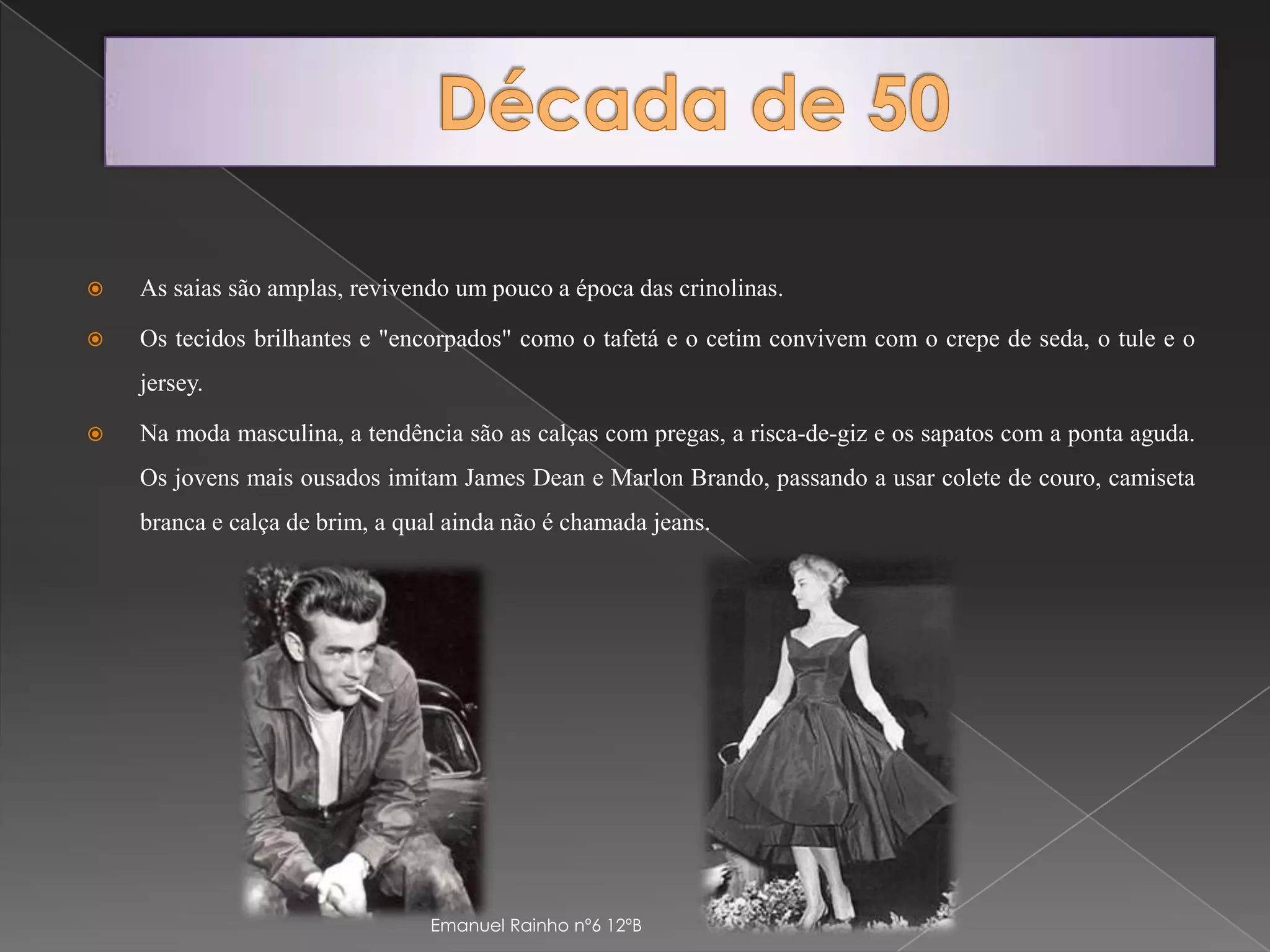 Década de 50As saias são amplas, revivendo um pouco a época das crinolinas. Os tecidos brilhantes e "encorpados" como o tafetá e o cetim convivem com o crepe de seda, o tule e o jersey. Na moda masculina, a tendência são as calças com pregas, a risca-de-giz e os sapatos com a ponta aguda. Os jovens mais ousados imitam James Dean e Marlon Brando, passando a usar colete de couro, camiseta branca e calça de brim, a qual ainda não é chamada jeans.Emanuel Rainho nº6 12ºB