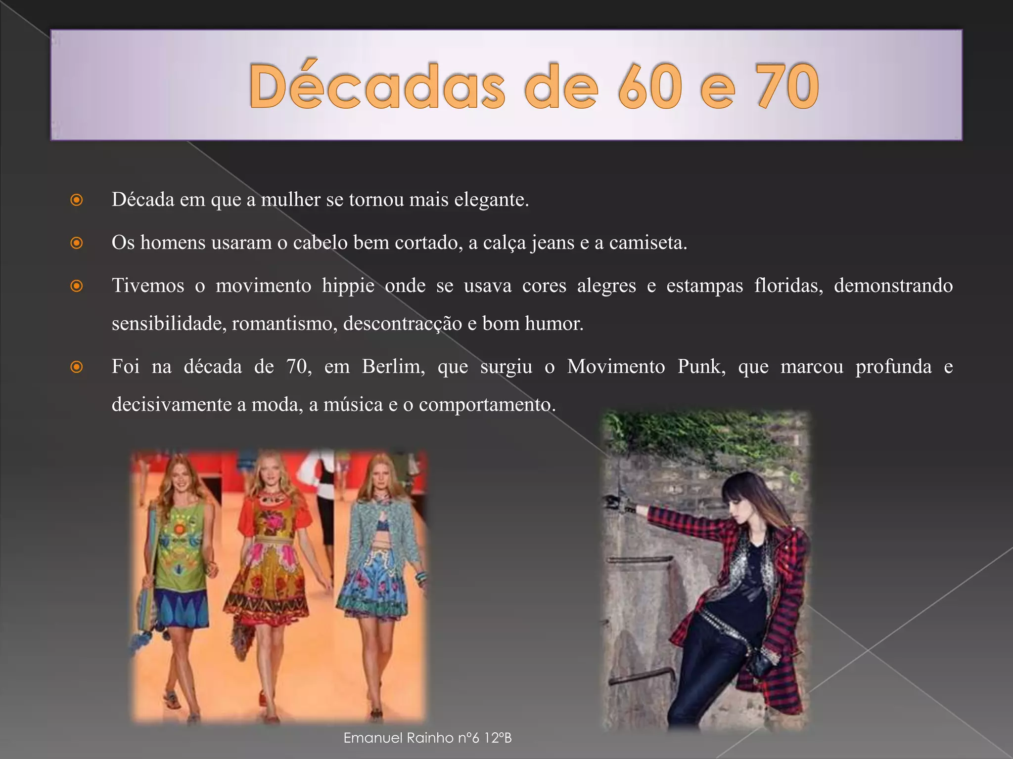 Décadas de 60 e 70Década em que a mulher se tornou mais elegante.Os homens usaram o cabelo bem cortado, a calça jeans e a camiseta. Tivemos o movimento hippie onde se usava cores alegres e estampas floridas, demonstrando sensibilidade, romantismo, descontracção e bom humor.Foi na década de 70, em Berlim, que surgiu o Movimento Punk, que marcou profunda e decisivamente a moda, a música e o comportamento.Emanuel Rainho nº6 12ºB
