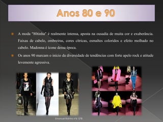Anos 80 e 90A moda "80tinha" é realmente intensa, aposta na ousadia de muita cor e exuberância. Faixas de cabelo, ombreiras, cores cítricas, esmaltes coloridos e efeito molhado no cabelo. Madonna é ícone dessa época.Os anos 90 marcam o início da diversidade de tendências com forte apelo rock e atitude levemente agressiva. Emanuel Rainho nº6 12ºB