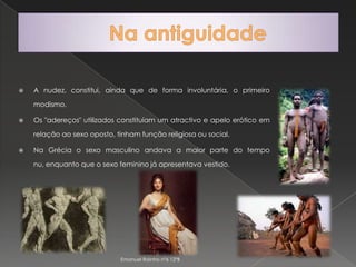 Na antiguidadeA nudez, constitui, ainda que de forma involuntária, o primeiro modismo.Os "adereços" utilizados constituíam um atractivo e apelo erótico em relação ao sexo oposto, tinham função religiosa ou social.Na Grécia o sexo masculino andava a maior parte do tempo nu, enquanto que o sexo feminino já apresentava vestido.Emanuel Rainho nº6 12ºB