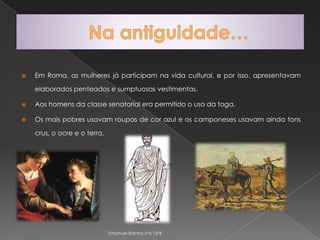 Em Roma, as mulheres já participam na vida cultural, e por isso, apresentavam elaborados penteados e sumptuosas vestimentas.Aos homens da classe senatorial era permitido o uso da toga.Os mais pobres usavam roupas de cor azul e os camponeses usavam ainda tons crus, o ocre e o terra.Na antiguidade…Emanuel Rainho nº6 12ºB