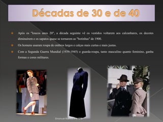 Décadas de 30 e de 40Após os "loucos anos 20", a década seguinte vê os vestidos voltarem aos calcanhares, os decotes diminuírem e os sapatos quase se tornarem as "botinhas" de 1900.Os homens usaram roupa de ombros largos e calças mais curtas e mais justas.Com a Segunda Guerra Mundial (1939-1945) o guarda-roupa, tanto masculino quanto feminino, ganha formas e cores militares.Emanuel Rainho nº6 12ºB