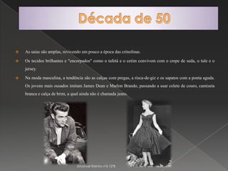 Década de 50As saias são amplas, revivendo um pouco a época das crinolinas. Os tecidos brilhantes e "encorpados" como o tafetá e o cetim convivem com o crepe de seda, o tule e o jersey. Na moda masculina, a tendência são as calças com pregas, a risca-de-giz e os sapatos com a ponta aguda. Os jovens mais ousados imitam James Dean e Marlon Brando, passando a usar colete de couro, camiseta branca e calça de brim, a qual ainda não é chamada jeans.Emanuel Rainho nº6 12ºB