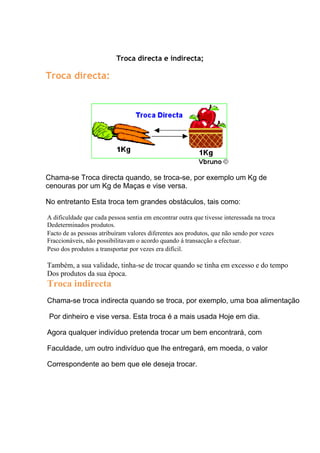Troca directa e indirecta;

Troca directa:




Chama-se Troca directa quando, se troca-se, por exemplo um Kg de
cenouras por um Kg de Maças e vise versa.

No entretanto Esta troca tem grandes obstáculos, tais como:

A dificuldade que cada pessoa sentia em encontrar outra que tivesse interessada na troca
Dedeterminados produtos.
Facto de as pessoas atribuíram valores diferentes aos produtos, que não sendo por vezes
Fraccionáveis, não possibilitavam o acordo quando á transacção a efectuar.
Peso dos produtos a transportar por vezes era difícil.

Também, a sua validade, tinha-se de trocar quando se tinha em excesso e do tempo
Dos produtos da sua época.
Troca indirecta
Chama-se troca indirecta quando se troca, por exemplo, uma boa alimentação

 Por dinheiro e vise versa. Esta troca é a mais usada Hoje em dia.

Agora qualquer indivíduo pretenda trocar um bem encontrará, com

Faculdade, um outro indivíduo que lhe entregará, em moeda, o valor

Correspondente ao bem que ele deseja trocar.
 