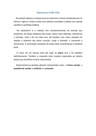Classicismo (1750/ 1810)

  No período clássico a música torna-se mais leve e menos complicada que no
barroco. Agora a música revela uma extrema suavidade e beleza com grande
equilíbrio e perfeição estética.

   No classicismo é a melodia com acompanhamento de acordes que
predomina. As frases melódicas são curtas, claras e bem definidas, sentindo-se
o princípio, meio e fim de cada uma. Há também uma maior variação em
relação à dinâmica das obras musicais, surge o sforzatto, o crescendo e
diminuendo. A sonoridade resultante de todas estas características é bastante
tonal.

   O cravo cai em desuso para dar lugar ao piano que o irá substituir
definitivamente. Também a orquestra toma maiores proporções ao mesmo
tempo que diversifica os seus instrumentos.

   Desenvolvem-se grandes géneros instrumentais como: a forma sonata, o
quarteto de cordas, a sinfonia e o concerto.
 