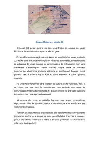 Música Moderna – século XX

  O século XX surgiu como a era das experiências, da procura de novas
técnicas e de novos caminhos para a arte em geral.

  Como o Romantismo explorou ao máximo as possibilidades tonais, o século
XX trouxe para a música mudanças em relação à sonoridade, que resultaram
da aplicação de novas técnicas de composição e de instrumentos com sons
inovadores e tecnológicos. Neste contexto surgem assim os primeiros
instrumentos eletrónicos (guitarra eléctrica e sintetizador) ligados, numa
primeira fase, à música Pop e Rock e, numa segunda, a outros géneros
musicais.

  Há uma maior tendência para valorizar as culturas extra-europeias, mas, é
de referir, que este fator foi impulsionado pela evolução dos meios de
comunicação. Outro facto importante, foi o aparecimento da gravação que abriu
um novo mundo para a produção musical.

   A procura de novas sonoridades fez com que alguns compositores
explorassem sons de variados objetos e utensílios para os transformar em
instrumentos musicais.

  Também os instrumentos convencionais são transformados e devidamente
preparados de forma a alargar as suas possibilidades tímbricas e sonoras,
pois, é importante saber que o timbre é talvez o parâmetro da música mais
valorizado deste período.
 