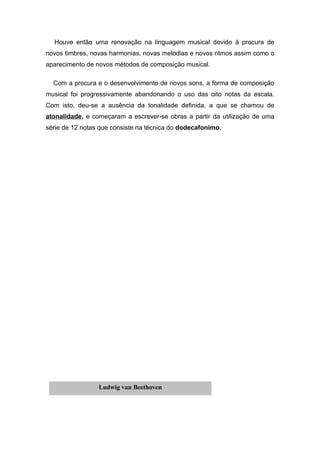Houve então uma renovação na linguagem musical devido à procura de
novos timbres, novas harmonias, novas melodias e novos ritmos assim como o
aparecimento de novos métodos de composição musical.

  Com a procura e o desenvolvimento de novos sons, a forma de composição
musical foi progressivamente abandonando o uso das oito notas da escala.
Com isto, deu-se a ausência da tonalidade definida, a que se chamou de
atonalidade, e começaram a escrever-se obras a partir da utilização de uma
série de 12 notas que consiste na técnica do dodecafonimo.




                 Ludwig van Beethoven
 