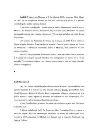 Carl Orff Nasceu em Munique a 10 de Julho de 1895 e morreu a 29 de Março
de 1982. foi um compositor alemão, um dos mais destacados do século XX, famoso
sobretudo pela cantata Carmina Burana.
       A sua maior contribuição, contudo, situa-se na área da pedagogia musical, com o
Método Orff de ensino musical, baseado na percussão e no canto. Orff criou um centro
de educação musical para crianças e leigos em 1925, no qual trabalhou até a data do seu
falecimento.
       Orff estudou na Academia de Música de Munique até 1914. Serviu então às
forças armadas durante a Primeira Guerra Mundial. Posteriormente, actuou nas óperas
de Mannheim e Darmstadt, retornando depois a Munique, para continuar os seus
estudos musicais.
       Em 1925 foi co-fundador da Guenther School, para actividades físicas, musicais
e de dança em Munique, na qual trabalhou com principiantes em música até o fim de
sua vida. Pelo constante contacto com crianças, desenvolveu as suas teorias de educação
musical neste período.


•




Trabalho musical

       Carl Orff é mais conhecido pelo trabalho musical Carmina Burana (1937), uma
cantata encenada. É a primeira de uma trilogia intitulada Trionfi, que também inclui
Catulli Carmina e Trionfo di Afrodite. Estas composições reflectem o seu interesse pela
poesia medieval alemã. Apesar de moderno, em algumas das suas composições, Orff
soube capturar o espírito da era medieval na sua trilogia..
        Como facto histórico, Carmina Burana é provavelmente a peça mais famosa da
Alemanha nazi.
       O último trabalho de Orff, De Temporum Fine Comoedia (Uma peça para o
final dos tempos), teve sua apresentação no festival de música de Salzburg em 20 de
Agosto de 1973, executada por Herbert von Karajan com a Orquestra Sinfônica e de
Coro de Colônia.
 