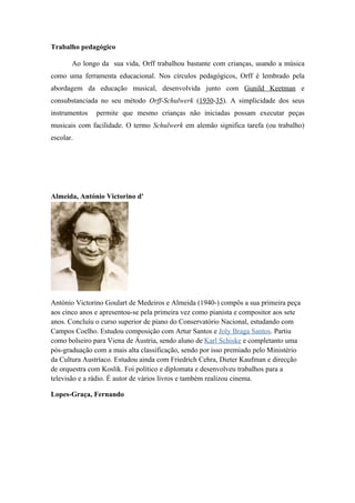 Trabalho pedagógico

       Ao longo da sua vida, Orff trabalhou bastante com crianças, usando a música
como uma ferramenta educacional. Nos círculos pedagógicos, Orff é lembrado pela
abordagem da educação musical, desenvolvida junto com Gunild Keetman e
consubstanciada no seu método Orff-Schulwerk (1930-35). A simplicidade dos seus
instrumentos   permite que mesmo crianças não iniciadas possam executar peças
musicais com facilidade. O termo Schulwerk em alemão significa tarefa (ou trabalho)
escolar.




Almeida, António Victorino d'




António Victorino Goulart de Medeiros e Almeida (1940-) compôs a sua primeira peça
aos cinco anos e apresentou-se pela primeira vez como pianista e compositor aos sete
anos. Concluíu o curso superior de piano do Conservatório Nacional, estudando com
Campos Coelho. Estudou composição com Artur Santos e Joly Braga Santos. Partiu
como bolseiro para Viena de Áustria, sendo aluno de Karl Schiske e completanto uma
pós-graduação com a mais alta classificação, sendo por isso premiado pelo Ministério
da Cultura Austríaco. Estudou ainda com Friedrich Cehra, Dieter Kaufman e direcção
de orquestra com Koslik. Foi político e diplomata e desenvolveu trabalhos para a
televisão e a rádio. É autor de vários livros e também realizou cinema.

Lopes-Graça, Fernando
 