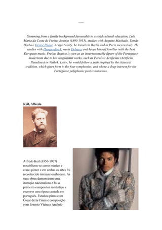 ~~~



  Stemming from a family background favourable to a solid cultural education, Luís
Maria da Costa de Freitas Branco (1890-1955), studies with Augusto Machado, Tomás
Borba e Désiré Pâque. At age twenty, he travels to Berlin and to Paris successively. He
  studies with Humperdinck, meets Debussy and keeps himself familiar with the best
European music. Freitas Branco is seen as an insurmountable figure of the Portuguese
    modernism due to his vanguardist works, such as Paraísos Artificiais (Artificial
     Paradises) or Vathek. Later, he would follow a path inspired by the classical
 tradition, which gives form to the four symphonies, and where a deep interest for the
                       Portuguese polyphonic past is notorious.




Keil, Alfredo




Alfredo Keil (1850-1907)
notabilizou-se como músico e
como pintor e em ambas as artes foi
reconhecido internacionalmente. As
suas obras demonstram uma
intenção nacionalista e foi o
primeiro compositor romântico a
escrever uma ópera cantada em
português. Estudou piano com
Óscar de la Cinna e composição
com Ernesto Vieira e António
 
