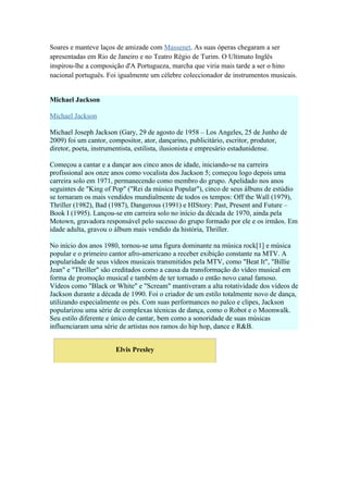Soares e manteve laços de amizade com Massenet. As suas óperas chegaram a ser
apresentadas em Rio de Janeiro e no Teatro Régio de Turim. O Ultimato Inglês
inspirou-lhe a composição d'A Portugueza, marcha que viria mais tarde a ser o hino
nacional português. Foi igualmente um célebre coleccionador de instrumentos musicais.


Michael Jackson

Michael Jackson

Michael Joseph Jackson (Gary, 29 de agosto de 1958 – Los Angeles, 25 de Junho de
2009) foi um cantor, compositor, ator, dançarino, publicitário, escritor, produtor,
diretor, poeta, instrumentista, estilista, ilusionista e empresário estadunidense.

Começou a cantar e a dançar aos cinco anos de idade, iniciando-se na carreira
profissional aos onze anos como vocalista dos Jackson 5; começou logo depois uma
carreira solo em 1971, permanecendo como membro do grupo. Apelidado nos anos
seguintes de "King of Pop" ("Rei da música Popular"), cinco de seus álbuns de estúdio
se tornaram os mais vendidos mundialmente de todos os tempos: Off the Wall (1979),
Thriller (1982), Bad (1987), Dangerous (1991) e HIStory: Past, Present and Future –
Book I (1995). Lançou-se em carreira solo no início da década de 1970, ainda pela
Motown, gravadora responsável pelo sucesso do grupo formado por ele e os irmãos. Em
idade adulta, gravou o álbum mais vendido da história, Thriller.

No início dos anos 1980, tornou-se uma figura dominante na música rock[1] e música
popular e o primeiro cantor afro-americano a receber exibição constante na MTV. A
popularidade de seus vídeos musicais transmitidos pela MTV, como "Beat It", "Billie
Jean" e "Thriller" são creditados como a causa da transformação do vídeo musical em
forma de promoção musical e também de ter tornado o então novo canal famoso.
Vídeos como "Black or White" e "Scream" mantiveram a alta rotatividade dos vídeos de
Jackson durante a década de 1990. Foi o criador de um estilo totalmente novo de dança,
utilizando especialmente os pés. Com suas performances no palco e clipes, Jackson
popularizou uma série de complexas técnicas de dança, como o Robot e o Moonwalk.
Seu estilo diferente e único de cantar, bem como a sonoridade de suas músicas
influenciaram uma série de artistas nos ramos do hip hop, dance e R&B.


                       Elvis Presley
 