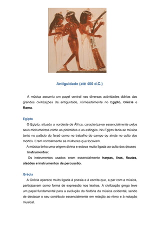 Antiguidade (até 400 d.C.)


  A música assumiu um papel central nas diversas actividades diárias das
grandes civilizações da antiguidade, nomeadamente no Egipto, Grécia e
Roma.


Egipto
  O Egipto, situado a nordeste de África, caracteriza-se essencialmente pelos
seus monumentos como as pirâmides e as esfinges. No Egipto fazia-se música
tanto no palácio do faraó como no trabalho do campo ou ainda no culto dos
mortos. Eram normalmente as mulheres que tocavam.
  A música tinha uma origem divina e estava muito ligada ao culto dos deuses
   Instrumentos:
   Os instrumentos usados eram essencialmente harpas, liras, flautas,
alaúdes e instrumentos de percussão.


Grécia
  A Grécia aparece muito ligada à poesia e à escrita que, a par com a música,
participavam como forma de expressão nos teatros. A civilização grega teve
um papel fundamental para a evolução da história da música ocidental, sendo
de destacar o seu contributo essencialmente em relação ao ritmo e à notação
musical.
 