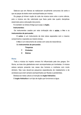 Sabe-se que em Atenas se realizavam anualmente concursos de canto e
que as peças de teatro eram acompanhadas por música.
  Os gregos já tinham noção do culto da música como arte e como ciência,
pois a música era tão valorizada que fazia parte das quatro disciplinas
essenciais para a educação dos jovens.
  Foi também na Grécia Antiga que surgiu o órgão.
  Instrumentos:
   Os instrumentos usados por esta civilização são o aulos, a lira e os
instrumentos de percussão:
       O aulos: é um instrumento de dois tubos separados com o mesmo
comprimento e soprados ao mesmo tempo.
       A lira: é um instrumento de cordas com caixa de ressonância.
       Os instrumentos de percussão:
                  Tímpanos
             T    Címbalos
             C    Sistros


Roma
  Toda a música do império romano foi influenciada pela dos gregos. Em
Roma, as lutas dos gladiadores eram acompanhadas por trombetas. A música
estava sempre presente nas casas dos homens e mulheres com muito
dinheiro. Nas ruas davam-se pequenos espectáculos de malabarismo e de
acrobacia que eram sempre acompanhados por flautas e pandeiretas.
  Destaca-se nesta cultura a invenção do órgão hidráulico.
  O órgão hidráulico é um tipo de órgão que funcionava a água.
 
