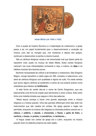 Idade Média (de 1400 a 1450)


  Com a queda do Império Romano e a implantação do cristianismo, a igreja
passa a ter um papel fundamental para o desenvolvimento e evolução da
música, pois são os monges que, nos mosteiros e depois dos gregos,
continuam a desenvolver a escrita e a teoria musical.
  São os cânticos litúrgicos vocais e de transmissão oral que fazem parte do
repertório mais usado na musica da Idade Média. Estes cantos litúrgicos
variavam nas suas interpretações consoante a raça, a cultura, os ritos e os
hábitos musicais dos diversos povos.
  Sentindo necessidade de unificar e de fortalecer o cristianismo, São Gregório
Magno, monge beneditino e eleito papa em 590, compilou e seleccionou uma
série de cânticos litúrgicos com qualidade e dignos de culto. Foi neste sentido
que reuniu alguns cânticos já existentes e outros de sua própria autoria numa
colectânea que intitulou de Antifonário.
   A esta forma de cantar deu-se o nome de Canto Gregoriano, que era
basicamente uma forma de oração para demonstrar o amor a Deus. Este canto
tinha uma melodia simples que seguia o ritmo das palavras.
   Nesta época começa a haver uma grande separação entre a música
religiosa e a música popular. Uma das grandes diferenças entre elas está nos
instrumentos que são usados em ambas. Na igreja apenas o órgão era
permitido, enquanto na música não religiosa ou chamada profana usavam-se: a
rabeca, o saltério, o alaúde, a charamela, a flauta, a gaita de foles, a
sanfona, a harpa, os pratos, os pandeiros, os tambores,...
   A língua usada nos cantos da igreja era o Latim, enquanto na música
popular eram os dialectos próprios de cada região.
 