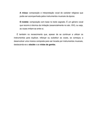 A missa: composição e interpretação vocal de carácter religioso que
      podia ser acompanhada pelos instrumentos musicais da época.

      O motete: composição com base no texto sagrado. É um género vocal
      que recorre à técnica da imitação (essencialmente no séc. XVI), ou seja,
      as vozes imitam-se entre si.

   É também no renascimento que, apesar de se continuar a utilizar os
instrumentos para duplicar, reforçar ou substituir as vozes, se começou a
desenvolver uma música composta para ser tocada por instrumentos musicais,
destacando-se o alaúde e as violas de gamba.
 