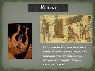 Os romanos copiaram teorias musicais
e técnicas de execução dos gregos, mas
também inventaram instrumentos
novos como o trompete reto, a que
chamavam de tuba.
 