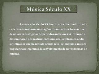 A música do século XX trouxe nova liberdade e maior
experimentação com novos gêneros musicais e formas que
desafiaram os dogmas de períodos anteriores. A invenção e
disseminação dos instrumentos musicais eletrônicos e do
sintetizador em meados do século revolucionaram a musica
popular e aceleraram o desenvolvimento de novas formas de
música.
 