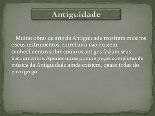 Muitas obras de arte da Antiguidade mostram músicos
e seus instrumentos, entretanto não existem
conhecimentos sobre como os antigos faziam seus
instrumentos. Apenas umas poucas peças completas de
música da Antiguidade ainda existem, quase todas do
povo grego.
 