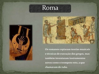 Os romanos copiaram teorias musicais
e técnicas de execução dos gregos, mas
também inventaram instrumentos
novos como o trompete reto, a que
chamavam de tuba.
 