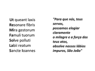 Ut queant laxis
Resonare fibris
Mira gestorum
Famuli tuorum
Solve polluti
Labii reatum
Sancte Ioannes
"Para que nós, teus
servos,
possamos elogiar
claramente
o milagre e a força dos
teus atos,
absolve nossos lábios
impuros, São João"
 
