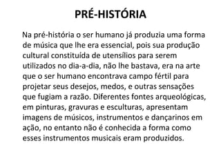 PRÉ-HISTÓRIA
Na pré-história o ser humano já produzia uma forma
de música que lhe era essencial, pois sua produção
cultural constituída de utensílios para serem
utilizados no dia-a-dia, não lhe bastava, era na arte
que o ser humano encontrava campo fértil para
projetar seus desejos, medos, e outras sensações
que fugiam a razão. Diferentes fontes arqueológicas,
em pinturas, gravuras e esculturas, apresentam
imagens de músicos, instrumentos e dançarinos em
ação, no entanto não é conhecida a forma como
esses instrumentos musicais eram produzidos.
 