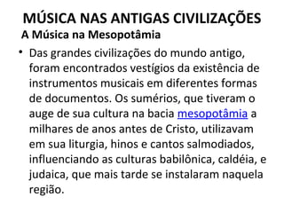 MÚSICA NAS ANTIGAS CIVILIZAÇÕES
A Música na Mesopotâmia
• Das grandes civilizações do mundo antigo,
foram encontrados vestígios da existência de
instrumentos musicais em diferentes formas
de documentos. Os sumérios, que tiveram o
auge de sua cultura na bacia mesopotâmia a
milhares de anos antes de Cristo, utilizavam
em sua liturgia, hinos e cantos salmodiados,
influenciando as culturas babilônica, caldéia, e
judaica, que mais tarde se instalaram naquela
região.
 