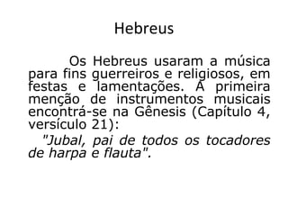 Hebreus
Os Hebreus usaram a música
para fins guerreiros e religiosos, em
festas e lamentações. A primeira
menção de instrumentos musicais
encontrá-se na Gênesis (Capítulo 4,
versículo 21):
"Jubal, pai de todos os tocadores
de harpa e flauta".
 