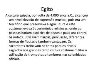 Egito
A cultura egípcia, por volta de 4.000 anos a.C., alcançou
um nível elevado de expressão musical, pois era um
território que preservava a agricultura e este
costume levava às cerimônias religiosas, onde as
pessoas batiam espécies de discos e paus uns contra
os outros, utilizavam harpas, percussão, diferentes
formas de flautas e também cantavam. Os
sacerdotes treinavam os coros para os rituais
sagrados nos grandes templos. Era costume militar a
utilização de trompetes e tambores nas solenidades
oficiais.
 