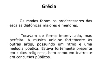 Grécia
Os modos foram os predecessores das
escalas diatônicas maiores e menores.
Tocavam de forma improvisada, mas
perfeita. A música unia-se fortemente às
outras artes, possuindo um ritmo e uma
melodia poética. Estava fortemente presente
em cultos religiosos, bem como em teatros e
em concursos públicos.
 