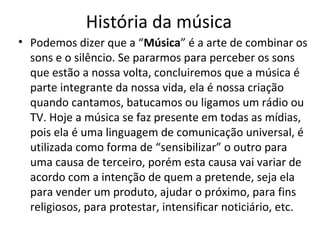 História da música
• Podemos dizer que a “Música” é a arte de combinar os
sons e o silêncio. Se pararmos para perceber os sons
que estão a nossa volta, concluiremos que a música é
parte integrante da nossa vida, ela é nossa criação
quando cantamos, batucamos ou ligamos um rádio ou
TV. Hoje a música se faz presente em todas as mídias,
pois ela é uma linguagem de comunicação universal, é
utilizada como forma de “sensibilizar” o outro para
uma causa de terceiro, porém esta causa vai variar de
acordo com a intenção de quem a pretende, seja ela
para vender um produto, ajudar o próximo, para fins
religiosos, para protestar, intensificar noticiário, etc.
 