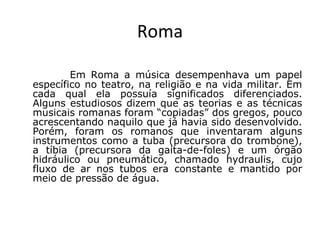 Roma
Em Roma a música desempenhava um papel
específico no teatro, na religião e na vida militar. Em
cada qual ela possuía significados diferenciados.
Alguns estudiosos dizem que as teorias e as técnicas
musicais romanas foram “copiadas” dos gregos, pouco
acrescentando naquilo que já havia sido desenvolvido.
Porém, foram os romanos que inventaram alguns
instrumentos como a tuba (precursora do trombone),
a tíbia (precursora da gaita-de-foles) e um órgão
hidráulico ou pneumático, chamado hydraulis, cujo
fluxo de ar nos tubos era constante e mantido por
meio de pressão de água.
 