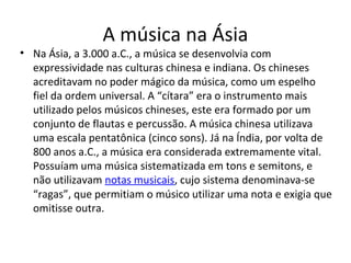 A música na Ásia
• Na Ásia, a 3.000 a.C., a música se desenvolvia com
expressividade nas culturas chinesa e indiana. Os chineses
acreditavam no poder mágico da música, como um espelho
fiel da ordem universal. A “cítara” era o instrumento mais
utilizado pelos músicos chineses, este era formado por um
conjunto de flautas e percussão. A música chinesa utilizava
uma escala pentatônica (cinco sons). Já na Índia, por volta de
800 anos a.C., a música era considerada extremamente vital.
Possuíam uma música sistematizada em tons e semitons, e
não utilizavam notas musicais, cujo sistema denominava-se
“ragas”, que permitiam o músico utilizar uma nota e exigia que
omitisse outra.
 