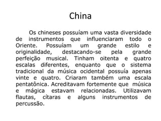 China
Os chineses possuíam uma vasta diversidade
de instrumentos que influenciaram todo o
Oriente. Possuíam um grande estilo e
originalidade, destacando-se pela grande
perfeição musical. Tinham oitenta e quatro
escalas diferentes, enquanto que o sistema
tradicional da música ocidental possuía apenas
vinte e quatro. Criaram também uma escala
pentatônica. Acreditavam fortemente que música
e mágica estavam relacionadas. Utilizavam
flautas, cítaras e alguns instrumentos de
percussão.
 